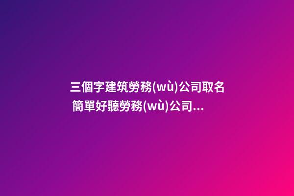 三個字建筑勞務(wù)公司取名 簡單好聽勞務(wù)公司名稱